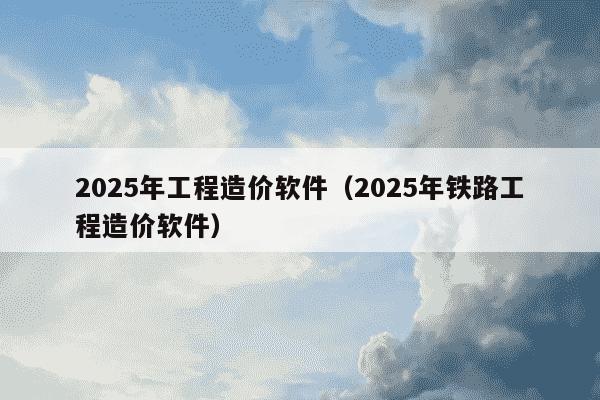 2025年工程造价软件(2025年铁路工程造价软件)