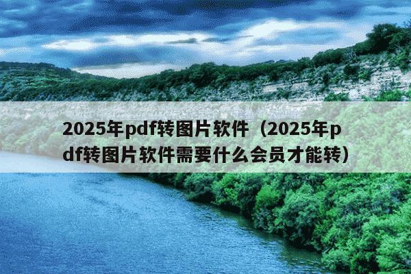 2025年pdf转图片软件（2025年pdf转图片软件需要什么会员才能转）