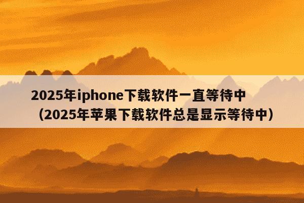 2025年iphone下载软件一直等待中(2025年苹果下载软件总是显示等待中)