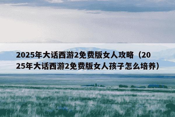 2025年大话西游2免费版女人攻略(2025年大话西游2免费版女人孩子怎么培养)