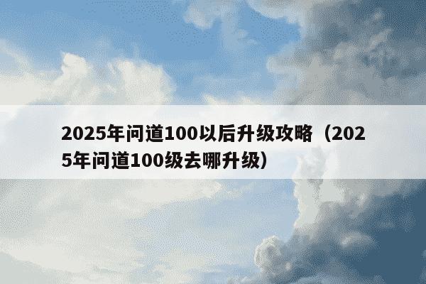 2025年问道100以后升级攻略(2025年问道100级去哪升级)