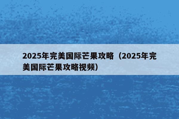 2025年完美国际芒果攻略(2025年完美国际芒果攻略视频)