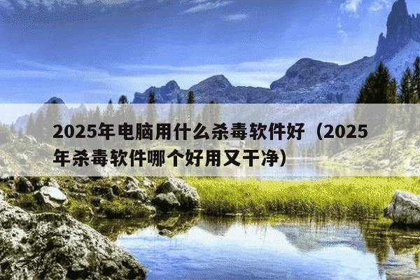 2025年电脑用什么杀毒软件好（2025年杀毒软件哪个好用又干净）