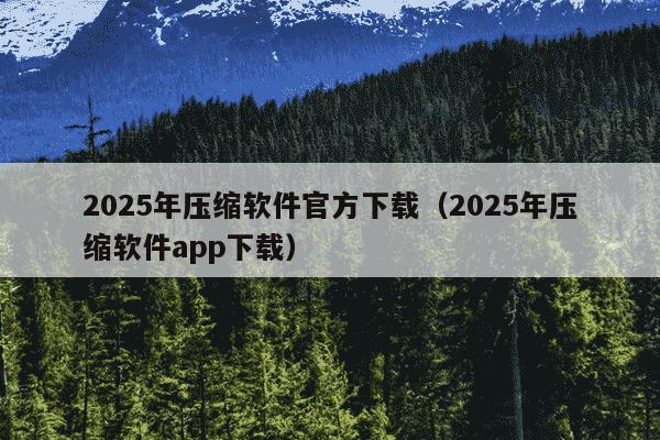 2025年压缩软件官方下载（2025年压缩软件app下载）