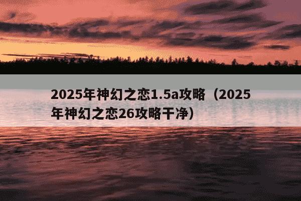 2025年神幻之恋1.5a攻略（2025年神幻之恋26攻略干净）