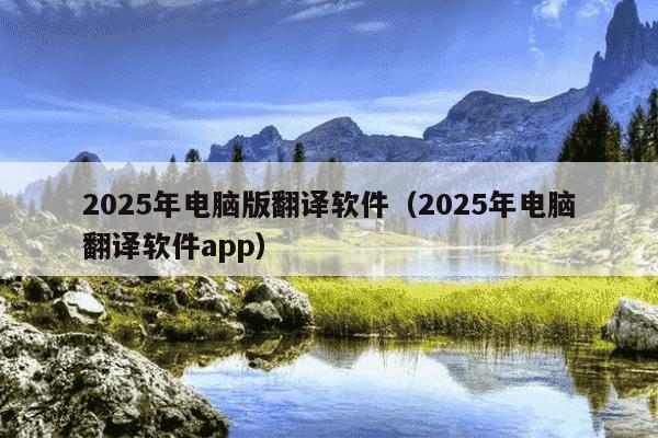 2025年电脑版翻译软件(2025年电脑翻译软件app)
