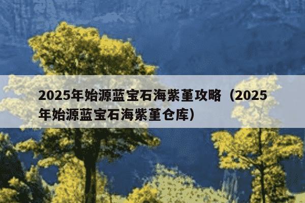 2025年始源蓝宝石海紫堇攻略(2025年始源蓝宝石海紫堇仓库)