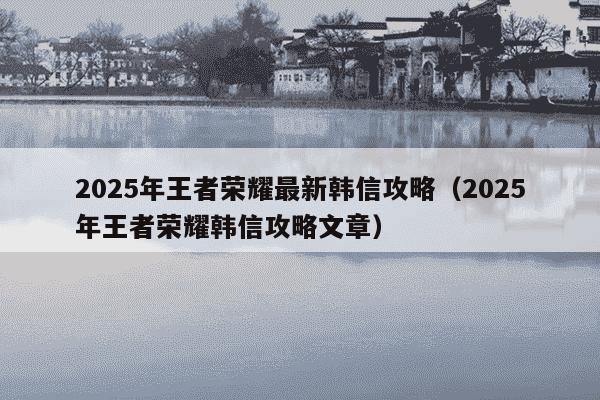2025年王者荣耀最新韩信攻略(2025年王者荣耀韩信攻略文章)