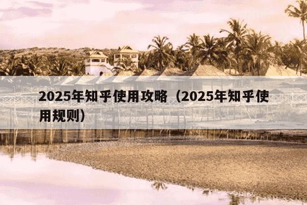 2025年知乎使用攻略(2025年知乎使用规则)