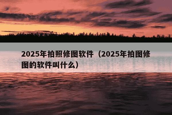 2025年拍照修图软件(2025年拍图修图的软件叫什么)