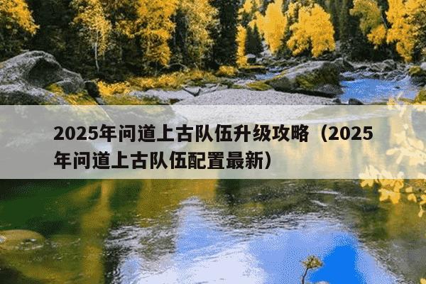 2025年问道上古队伍升级攻略(2025年问道上古队伍配置最新)