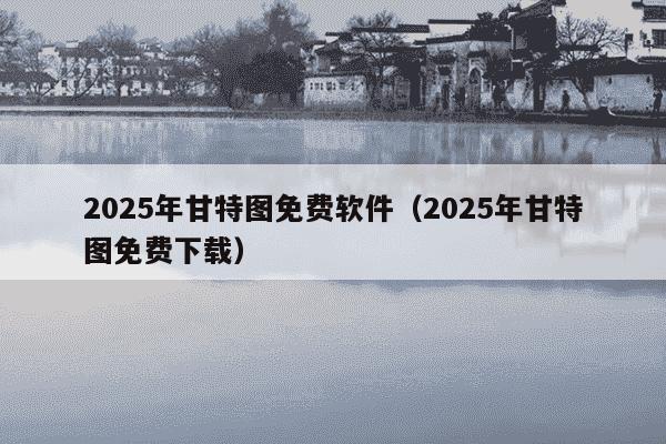 2025年甘特图免费软件(2025年甘特图免费下载)