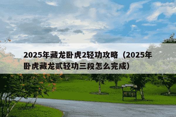 2025年藏龙卧虎2轻功攻略(2025年卧虎藏龙贰轻功三段怎么完成)