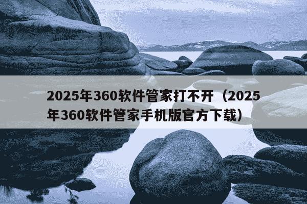 2025年360软件管家打不开(2025年360软件管家手机版官方下载)