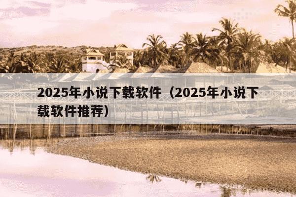 2025年小说下载软件(2025年小说下载软件推荐)