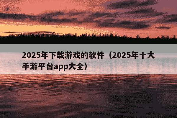 2025年下载游戏的软件(2025年十大手游平台app大全)