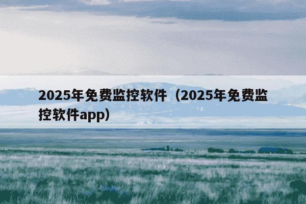 2025年免费监控软件(2025年免费监控软件app)