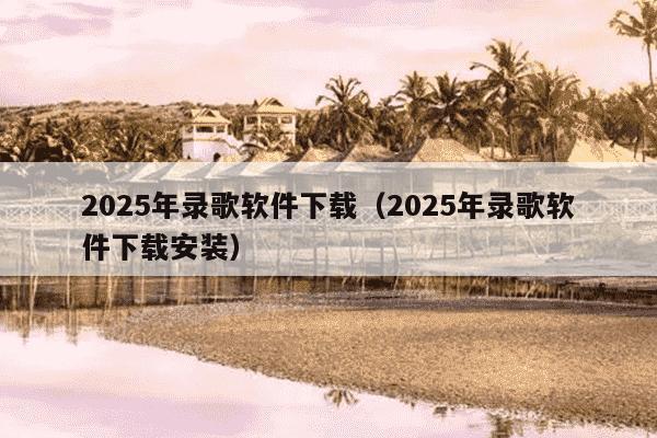 2025年录歌软件下载（2025年录歌软件下载安装）