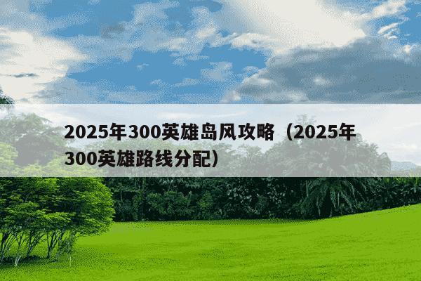 2025年300英雄岛风攻略（2025年300英雄路线分配）