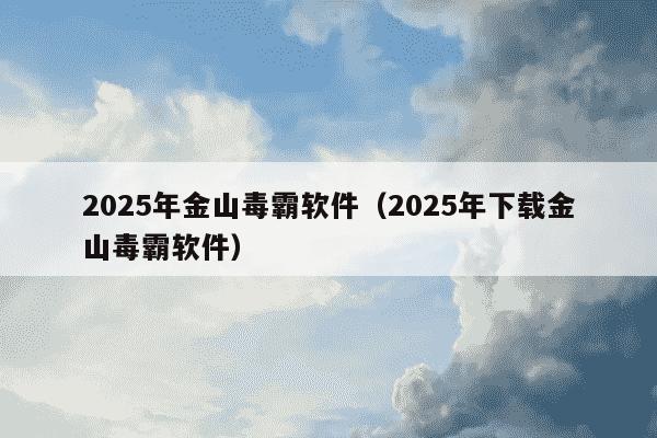 2025年金山毒霸软件（2025年下载金山毒霸软件）