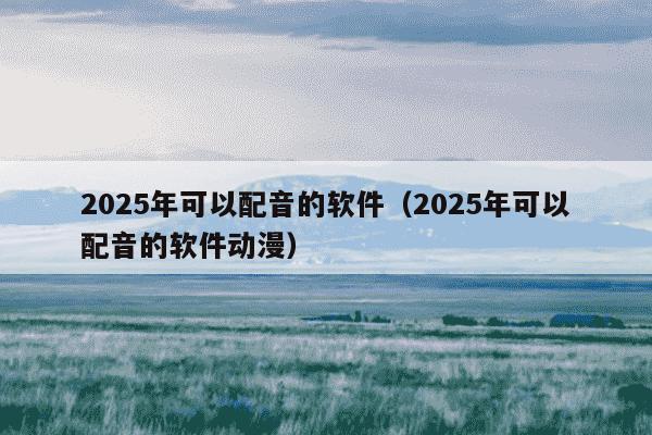 2025年可以配音的软件（2025年可以配音的软件动漫）