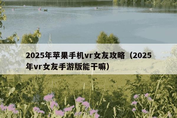 2025年苹果手机vr女友攻略（2025年vr女友手游版能干嘛）