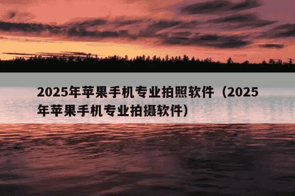 2025年苹果手机专业拍照软件(2025年苹果手机专业拍摄软件)