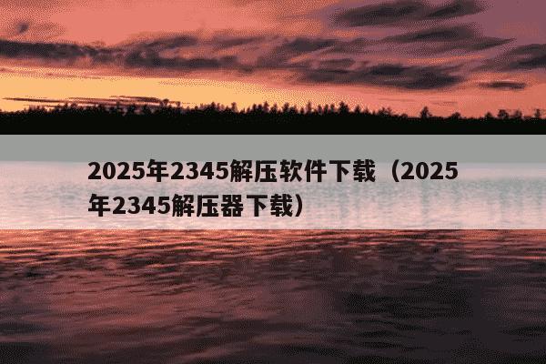 2025年2345解压软件下载（2025年2345解压器下载）
