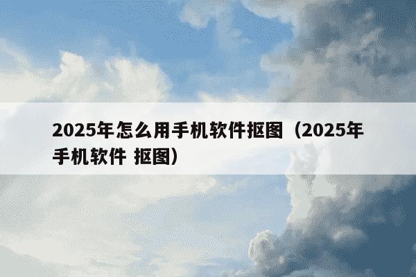 2025年怎么用手机软件抠图（2025年手机软件 抠图）