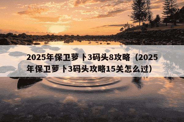 2025年保卫萝卜3码头8攻略（2025年保卫萝卜3码头攻略15关怎么过）