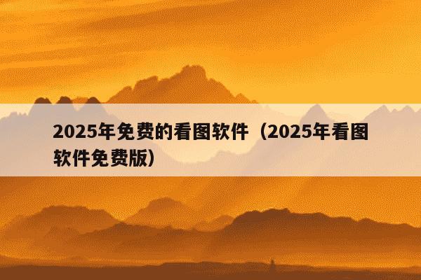 2025年免费的看图软件（2025年看图软件免费版）