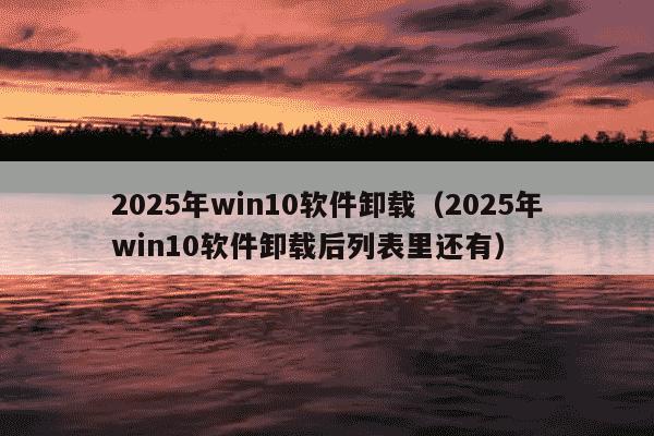 2025年win10软件卸载（2025年win10软件卸载后列表里还有）