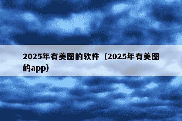 2025年有美图的软件（2025年有美图的app）
