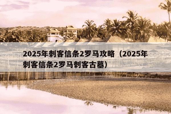 2025年刺客信条2罗马攻略(2025年刺客信条2罗马刺客古墓)