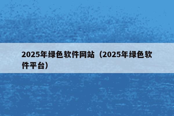 2025年绿色软件网站（2025年绿色软件平台）