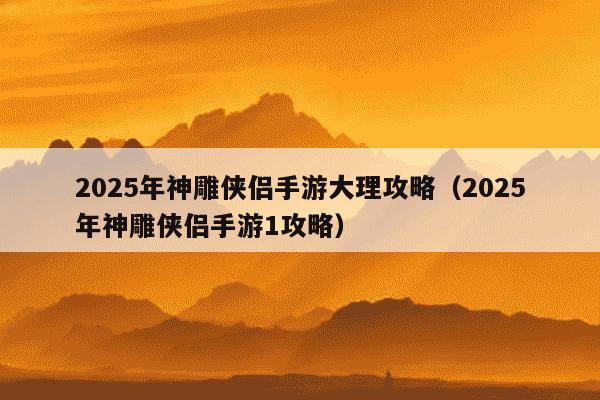 2025年神雕侠侣手游大理攻略(2025年神雕侠侣手游1攻略)