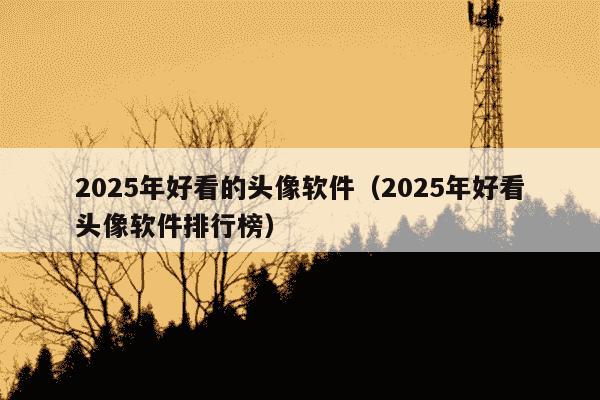 2025年好看的头像软件（2025年好看头像软件排行榜）