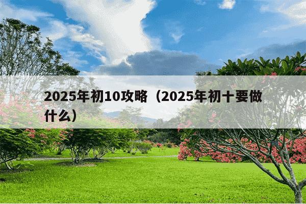 2025年初10攻略（2025年初十要做什么）