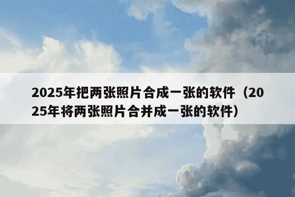 2025年把两张照片合成一张的软件（2025年将两张照片合并成一张的软件）