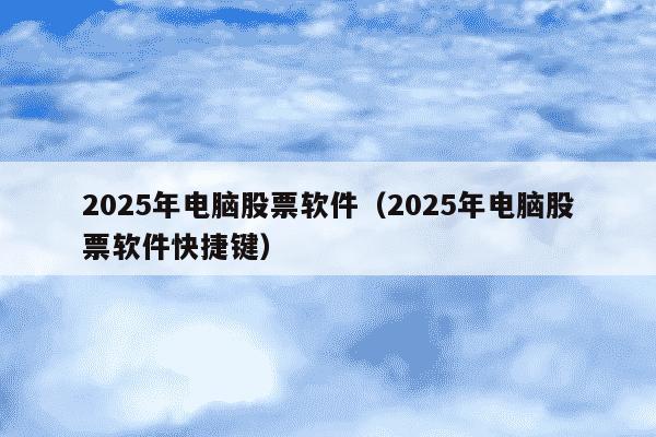 2025年电脑股票软件（2025年电脑股票软件快捷键）