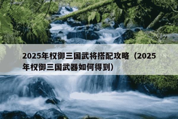 2025年权御三国武将搭配攻略（2025年权御三国武器如何得到）
