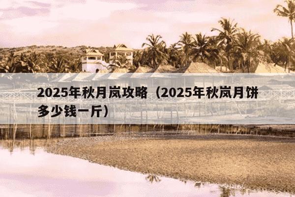 2025年秋月岚攻略(2025年秋岚月饼多少钱一斤)
