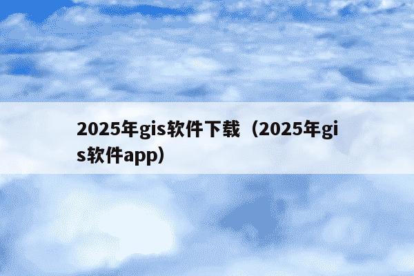 2025年gis软件下载(2025年gis软件app)