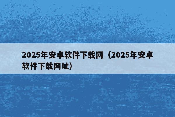 2025年安卓软件下载网（2025年安卓软件下载网址）