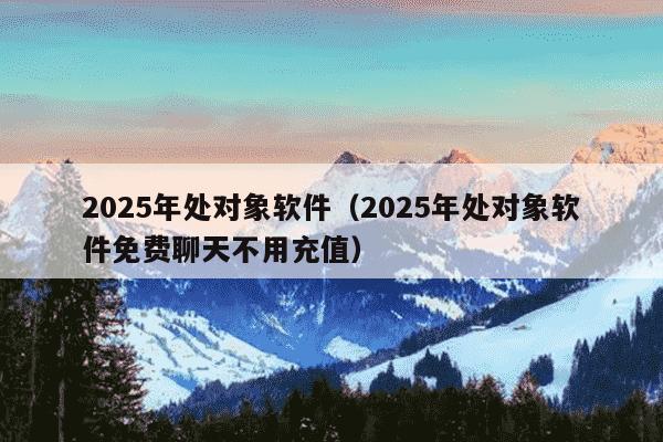 2025年处对象软件(2025年处对象软件免费聊天不用充值)