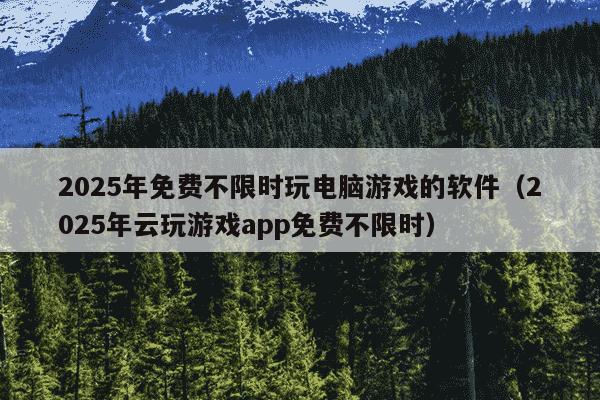 2025年免费不限时玩电脑游戏的软件（2025年云玩游戏app免费不限时）