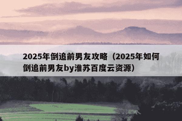 2025年倒追前男友攻略（2025年如何倒追前男友by淮苏百度云资源）