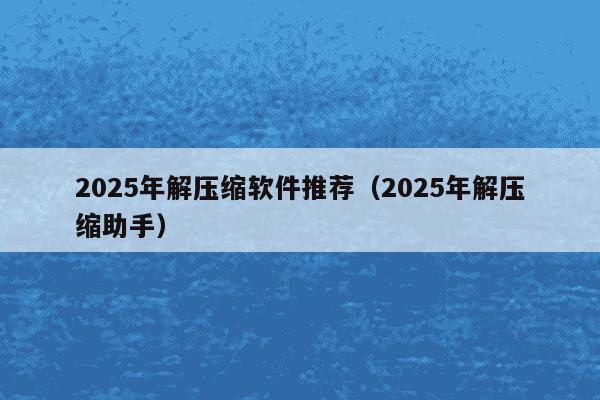 2025年解压缩软件推荐(2025年解压缩助手)