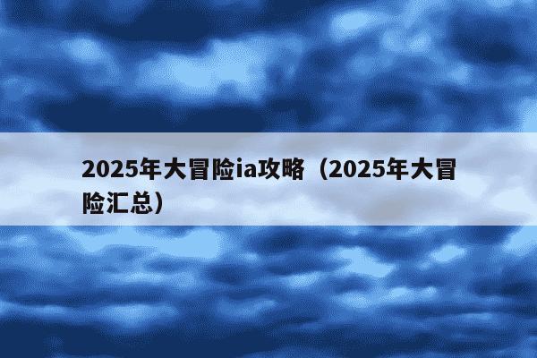 2025年大冒险ia攻略（2025年大冒险汇总）