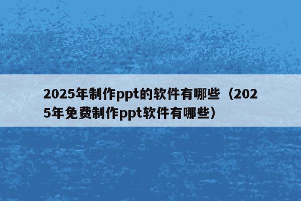 2025年制作ppt的软件有哪些(2025年免费制作ppt软件有哪些)